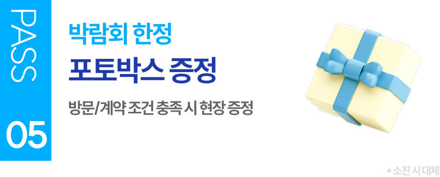 PASS 05 박람회 한정 포토박스 증정 방문/계약 조건 충족 시 현장 증정 (소진 시 대체)